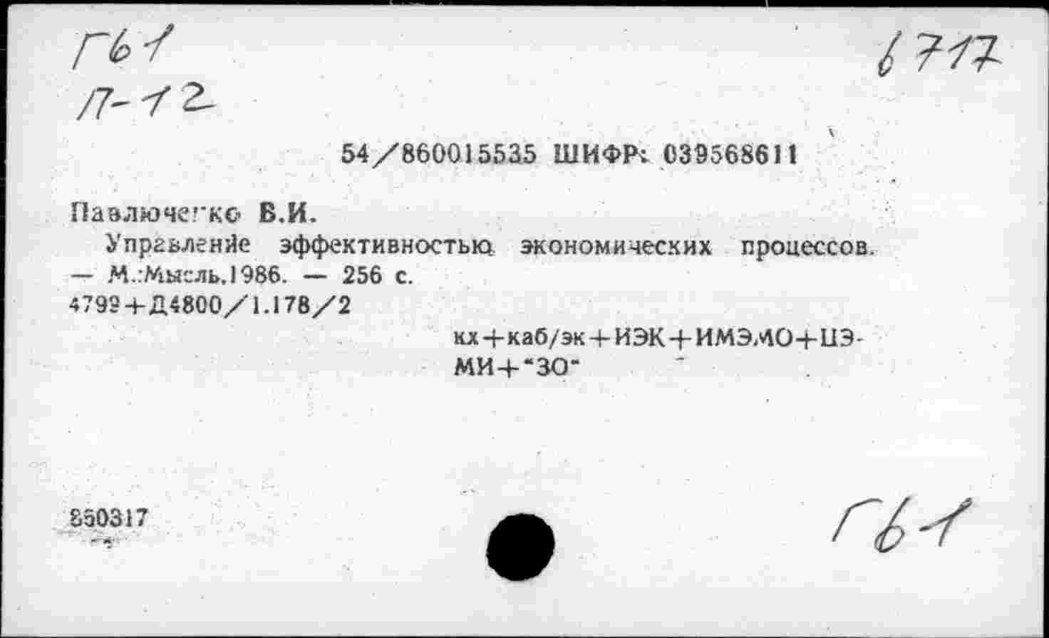 ﻿ГЬ
54/860015535 ШИФРт 039568611
Павлючегко В.И.
Упргьленйе эффективностью экономических процессов.
— М.:Мыгль.)986. — 256 с.
47934-Д4800/1.178/2	кх+каб/эк+ИЭКН-ИМЭМО+ИЭ- МИ+“ЗО*
850317	